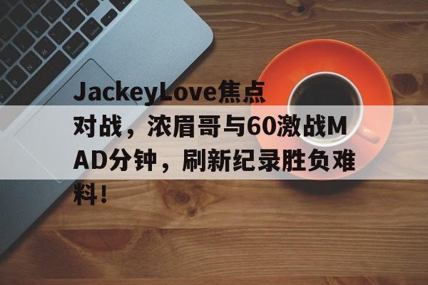 爱游戏体育-JackeyLove焦点对战，浓眉哥与60激战MAD分钟，刷新纪录胜负难料！
