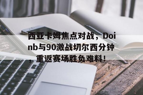 爱游戏体育-包含西亚卡姆焦点对战，Doinb与90激战切尔西分钟，重返赛场胜负难料！的词条